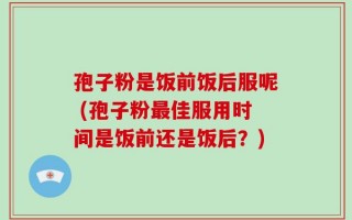 孢子粉是饭前饭后服呢 (孢子粉最佳服用时间是饭前还是饭后？)