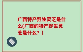 广西特产野生灵芝是什么(广西的特产野生灵芝是什么？)