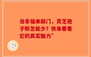 当幸福来敲门，灵芝孢子粉怎能少？快来看看它的真实魅力”