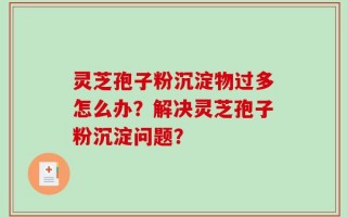 灵芝孢子粉沉淀物过多怎么办？解决灵芝孢子粉沉淀问题？