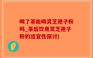 喝了茶能喝灵芝孢子粉吗_茶后饮用灵芝孢子粉的适宜性探讨)