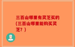 三百山哪里有灵芝买的(三百山哪里能购买灵芝？)