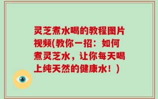 灵芝煮水喝的教程图片视频(教你一招：如何煮灵芝水，让你每天喝上纯天然的健康水！)
