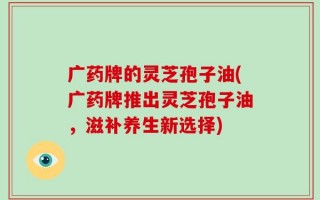 广药牌的灵芝孢子油(广药牌推出灵芝孢子油，滋补养生新选择)