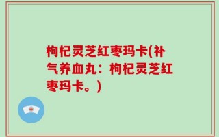 枸杞灵芝红枣玛卡(补气养血丸：枸杞灵芝红枣玛卡。)