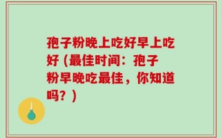 孢子粉晚上吃好早上吃好 (最佳时间：孢子粉早晚吃最佳，你知道吗？)