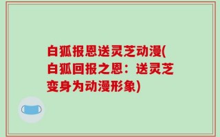 白狐报恩送灵芝动漫(白狐回报之恩：送灵芝变身为动漫形象)