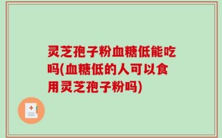 灵芝孢子粉血糖低能吃吗(血糖低的人可以食用灵芝孢子粉吗)