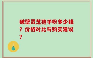 破壁灵芝孢子粉多少钱？价格对比与购买建议？