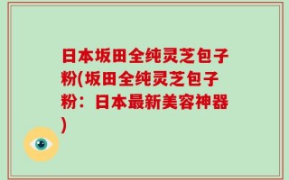 日本坂田全纯灵芝包子粉(坂田全纯灵芝包子粉：日本最新美容神器)
