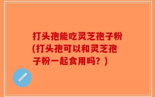 打头孢能吃灵芝孢子粉(打头孢可以和灵芝孢子粉一起食用吗？)