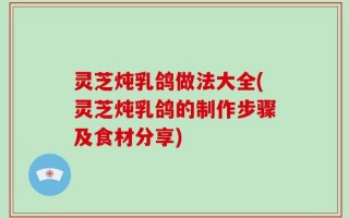 灵芝炖乳鸽做法大全(灵芝炖乳鸽的制作步骤及食材分享)