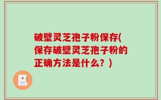 破壁灵芝孢子粉保存(保存破壁灵芝孢子粉的正确方法是什么？)