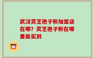 武汉灵芝孢子粉加盟店在哪？灵芝孢子粉在哪里能买到
