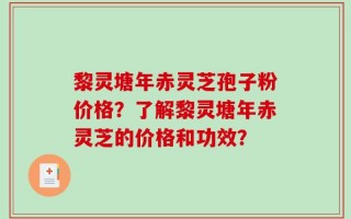 黎灵塘年赤灵芝孢子粉价格？了解黎灵塘年赤灵芝的价格和功效？