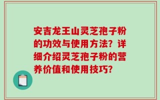 安吉龙王山灵芝孢子粉的功效与使用方法？详细介绍灵芝孢子粉的营养价值和使用技巧？