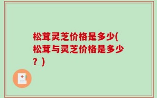 松茸灵芝价格是多少(松茸与灵芝价格是多少？)