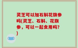 灵芝可以加石斛花旗参吗(灵芝、石斛、花旗参，可以一起食用吗？)