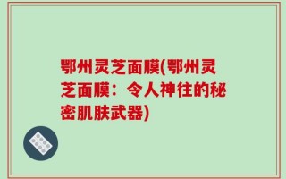 鄂州灵芝面膜(鄂州灵芝面膜：令人神往的秘密肌肤武器)