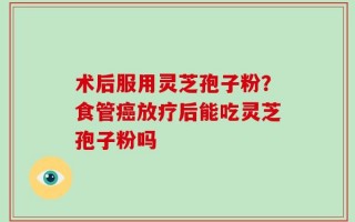 术后服用灵芝孢子粉？食管癌放疗后能吃灵芝孢子粉吗