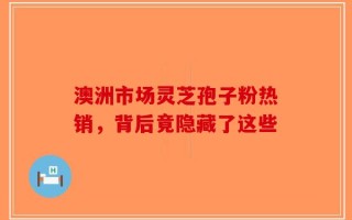 澳洲市场灵芝孢子粉热销，背后竟隐藏了这些