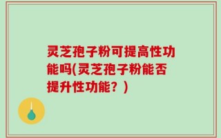 灵芝孢子粉可提高性功能吗(灵芝孢子粉能否提升性功能？)