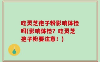 吃灵芝孢子粉影响体检吗(影响体检？吃灵芝孢子粉要注意！)