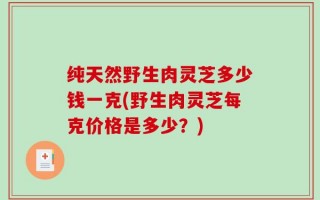 纯天然野生肉灵芝多少钱一克(野生肉灵芝每克价格是多少？)