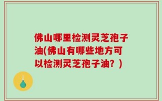 佛山哪里检测灵芝孢子油(佛山有哪些地方可以检测灵芝孢子油？)