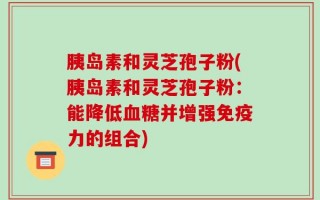 胰岛素和灵芝孢子粉(胰岛素和灵芝孢子粉：能降低血糖并增强免疫力的组合)
