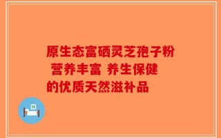 原生态富硒灵芝孢子粉 营养丰富 养生保健的优质天然滋补品