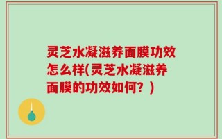 灵芝水凝滋养面膜功效怎么样(灵芝水凝滋养面膜的功效如何？)