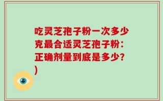 吃灵芝孢子粉一次多少克最合适灵芝孢子粉：正确剂量到底是多少？)