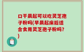 口干晨起可以吃灵芝孢子粉吗(早晨起床后适合食用灵芝孢子粉吗？)