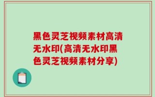 黑色灵芝视频素材高清无水印(高清无水印黑色灵芝视频素材分享)