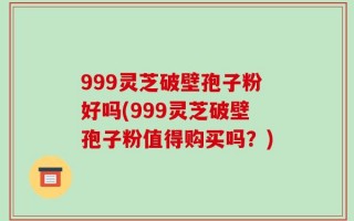 999灵芝破壁孢子粉好吗(999灵芝破壁孢子粉值得购买吗？)