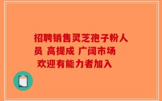 招聘销售灵芝孢子粉人员 高提成 广阔市场 欢迎有能力者加入