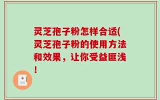 灵芝孢子粉怎样合适(灵芝孢子粉的使用方法和效果，让你受益匪浅！