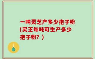 一吨灵芝产多少孢子粉(灵芝每吨可生产多少孢子粉？)