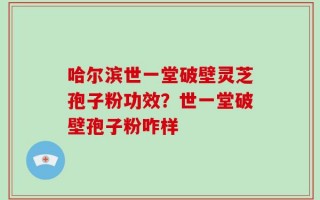 哈尔滨世一堂破壁灵芝孢子粉功效？世一堂破壁孢子粉咋样
