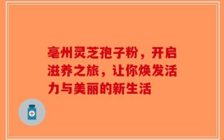 亳州灵芝孢子粉，开启滋养之旅，让你焕发活力与美丽的新生活