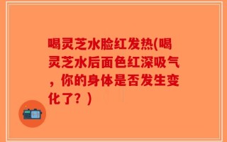 喝灵芝水脸红发热(喝灵芝水后面色红深吸气，你的身体是否发生变化了？)