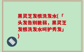 黑灵芝发根洗发水(「头发告别脆弱，黑灵芝发根洗发水呵护秀发」)