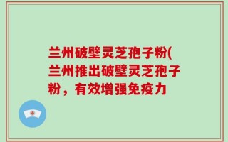 兰州破壁灵芝孢子粉(兰州推出破壁灵芝孢子粉，有效增强免疫力