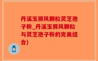 丹溪玉屏风颗粒灵芝孢子粉_丹溪玉屏风颗粒与灵芝孢子粉的完美结合)