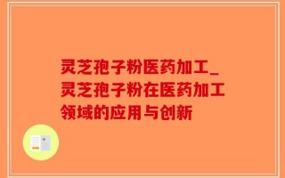 灵芝孢子粉医药加工_灵芝孢子粉在医药加工领域的应用与创新