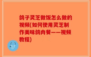 鸽子灵芝做饭怎么做的视频(如何使用灵芝制作美味鸽肉餐——视频教程)