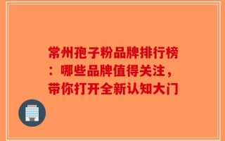 常州孢子粉品牌排行榜：哪些品牌值得关注，带你打开全新认知大门