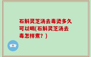 石斛灵芝汤去毒烫多久可以喝(石斛灵芝汤去毒怎样煮？)