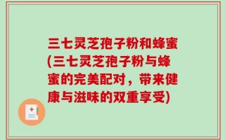 三七灵芝孢子粉和蜂蜜(三七灵芝孢子粉与蜂蜜的完美配对，带来健康与滋味的双重享受)